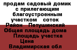 продам садовый домик с прилегающим благоустроенным участком 6 соток › Район ­ Петушинский › Общая площадь дома ­ 50 › Площадь участка ­ 600 › Цена ­ 1 000 000 - Владимирская обл., Петушинский р-н, Покров г. Недвижимость » Дома, коттеджи, дачи продажа   